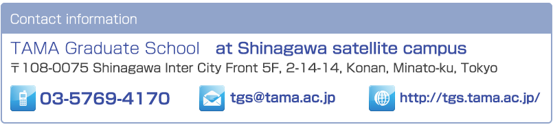 Contact information TAMA Graduate School at Shinagawa satellite campus 〒108-0075 Shinagawa Inter City Front 5F, 2-14-14, Konan, Minato-ku, Tokyo Tel: 03-5769-4170 Email: tgs@tama.ac.jp Homepage: http://tgs.tama.ac.jp/